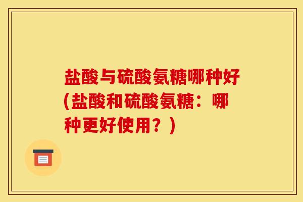 盐酸与硫酸氨糖哪种好(盐酸和硫酸氨糖：哪种更好使用？)