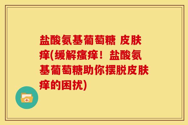 盐酸氨基葡萄糖 痒(缓解!盐酸氨基葡萄糖助你摆脱痒的困扰) 盐酸氨基葡萄糖 痒(缓解!盐酸氨基葡萄糖助你摆脱痒的困扰)
