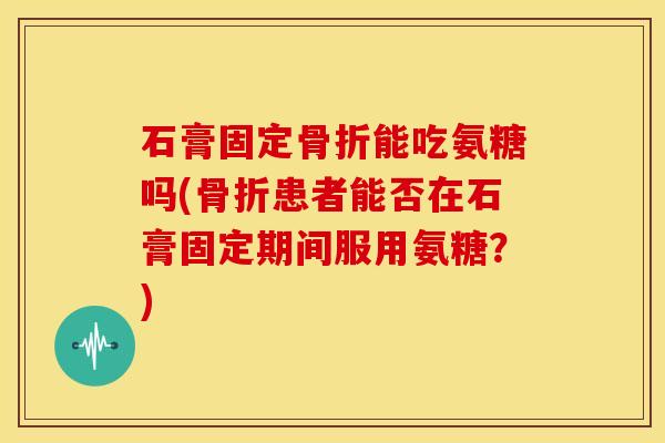 石膏固定能吃氨糖吗(患者能否在石膏固定期间服用氨糖？)