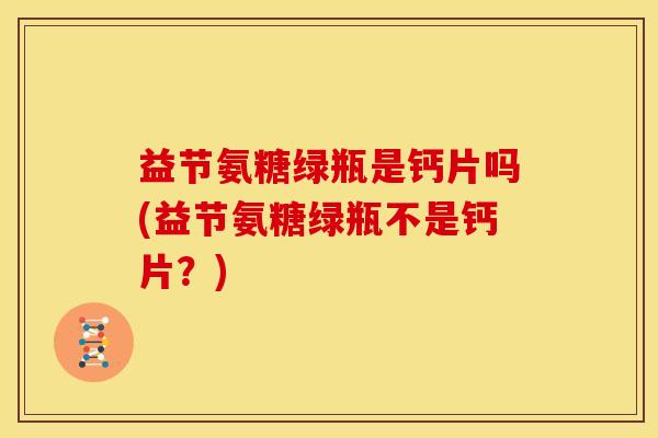 益节氨糖绿瓶是钙片吗(益节氨糖绿瓶不是钙片？)