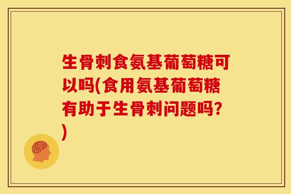 生骨刺食氨基葡萄糖可以吗(食用氨基葡萄糖有助于生骨刺问题吗？)