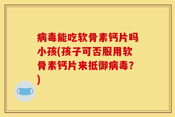 病毒能吃软骨素钙片吗小孩(孩子可否服用软骨素钙片来抵御病毒？)