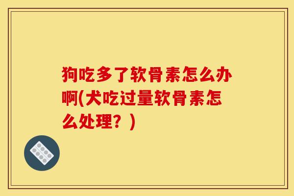 狗吃多了软骨素怎么办啊(犬吃过量软骨素怎么处理？)