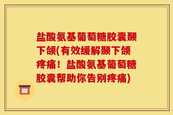 盐酸氨基葡萄糖胶囊颞下颌(有效缓解颞下颌疼痛！盐酸氨基葡萄糖胶囊帮助你告别疼痛)