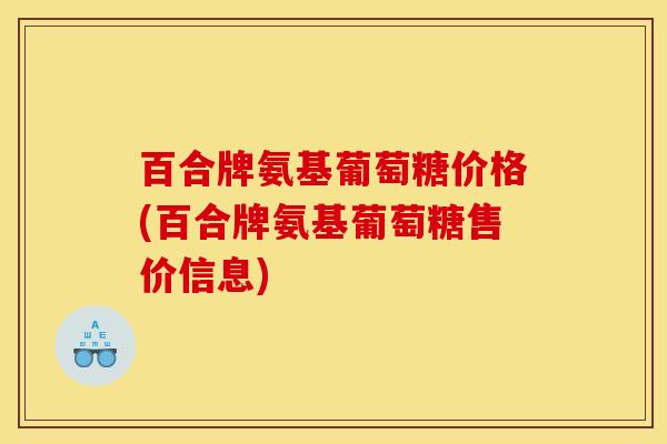 百合牌氨基葡萄糖价格(百合牌氨基葡萄糖售价信息)