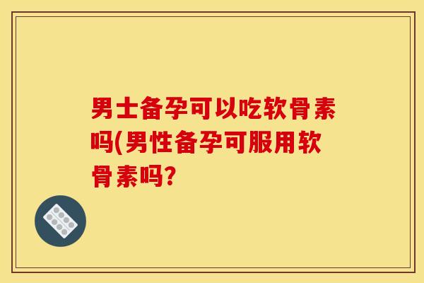 男士备孕可以吃软骨素吗(男性备孕可服用软骨素吗？