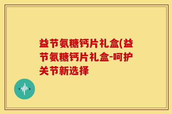 益节氨糖钙片礼盒(益节氨糖钙片礼盒-呵护关节新选择