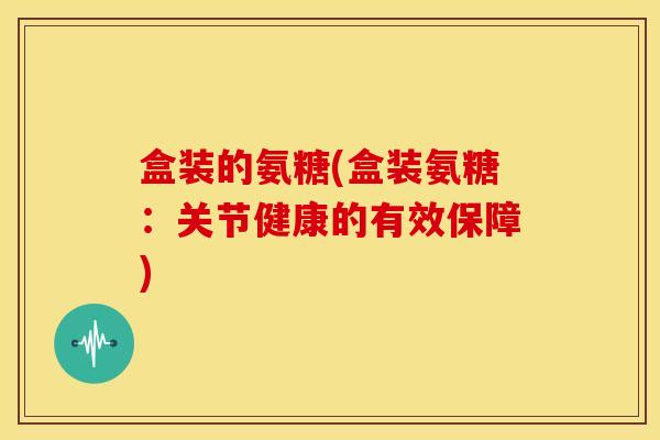 盒装的氨糖(盒装氨糖：关节健康的有效保障)