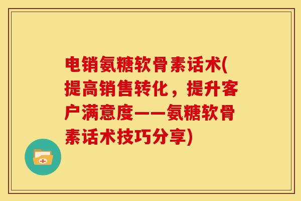 电销氨糖软骨素话术(提高销售转化，提升客户满意度——氨糖软骨素话术技巧分享)