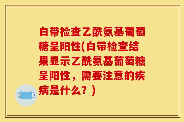 白带检查乙酰氨基葡萄糖呈阳性(白带检查结果显示乙酰氨基葡萄糖呈阳性，需要注意的疾病是什么？)