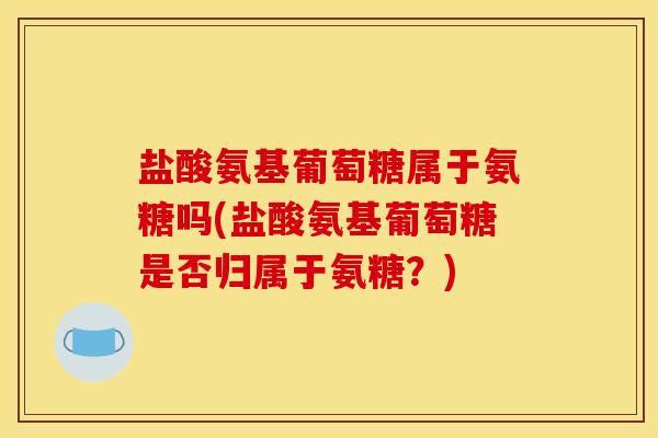 盐酸氨基葡萄糖属于氨糖吗(盐酸氨基葡萄糖是否归属于氨糖?) 盐酸氨基葡萄糖属于氨糖吗(盐酸氨基葡萄糖是否归属于氨糖?)