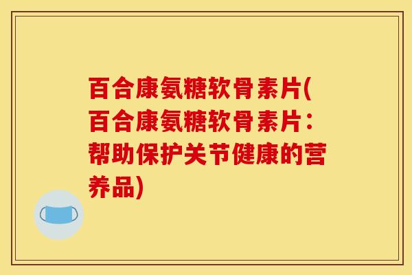 百合康氨糖软骨素片(百合康氨糖软骨素片：帮助保护关节健康的营养品)