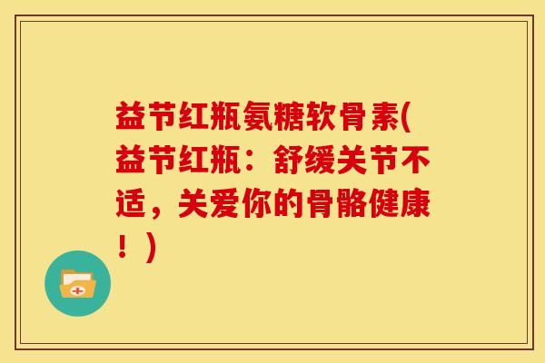 益节红瓶氨糖软骨素(益节红瓶：舒缓关节不适，关爱你的骨骼健康！)