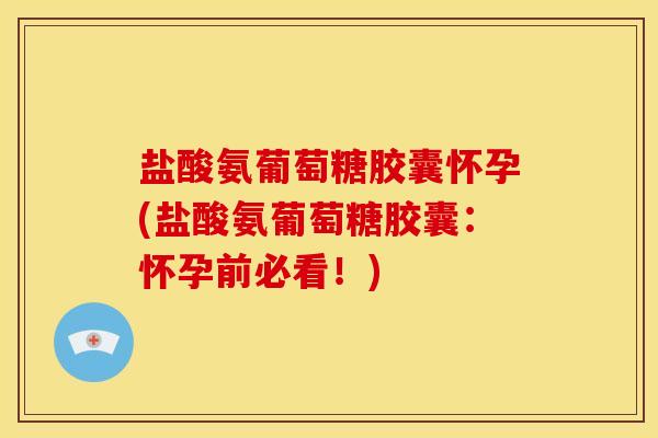 盐酸氨葡萄糖胶囊怀孕(盐酸氨葡萄糖胶囊:怀孕前必看!) 盐酸氨葡萄糖胶囊怀孕(盐酸氨葡萄糖胶囊:怀孕前必看!)