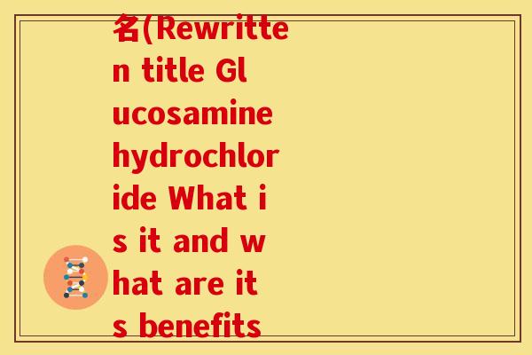 盐酸氨基葡萄糖的英文名(Rewritten title Glucosamine hydrochloride What is it and what are its benefits)