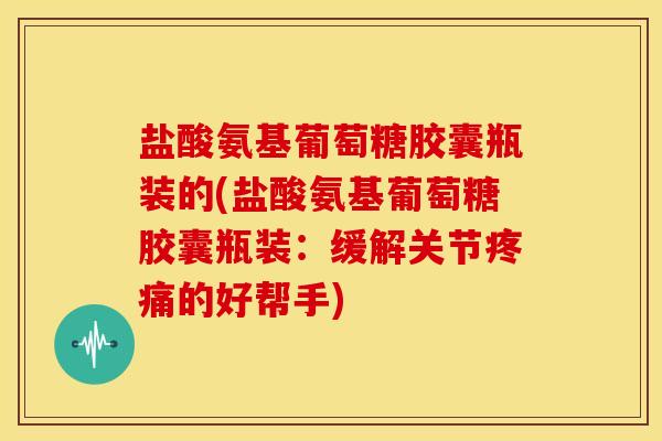 盐酸氨基葡萄糖胶囊瓶装的(盐酸氨基葡萄糖胶囊瓶装：缓解关节疼痛的好帮手)