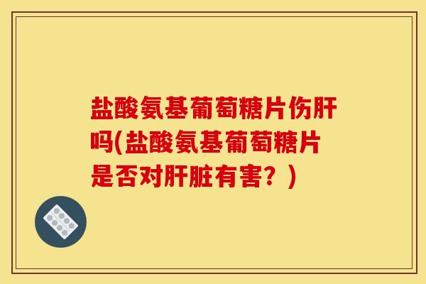 盐酸氨基葡萄糖片伤肝吗(盐酸氨基葡萄糖片是否对肝脏有害？)