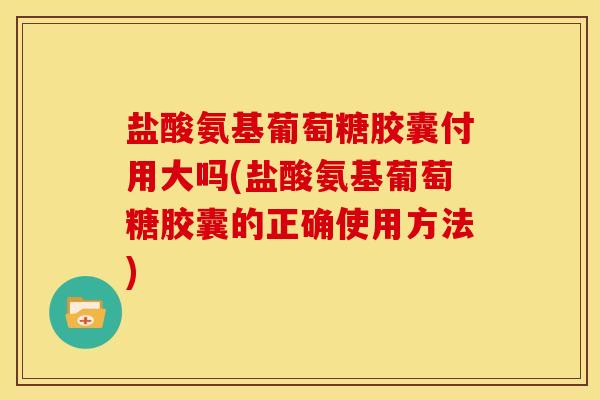 盐酸氨基葡萄糖胶囊付用大吗(盐酸氨基葡萄糖胶囊的正确使用方法)