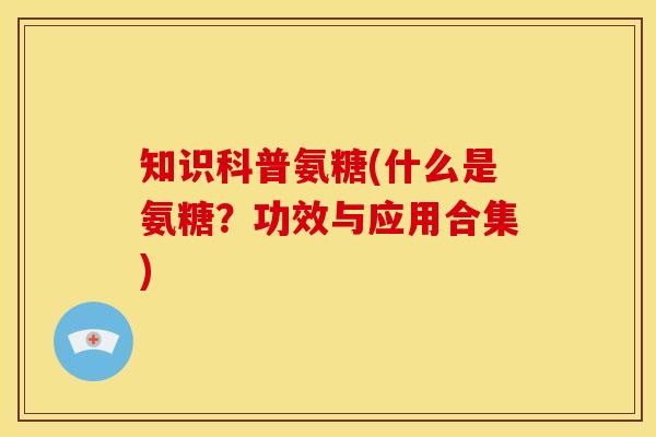 知识科普氨糖(什么是氨糖？功效与应用合集)