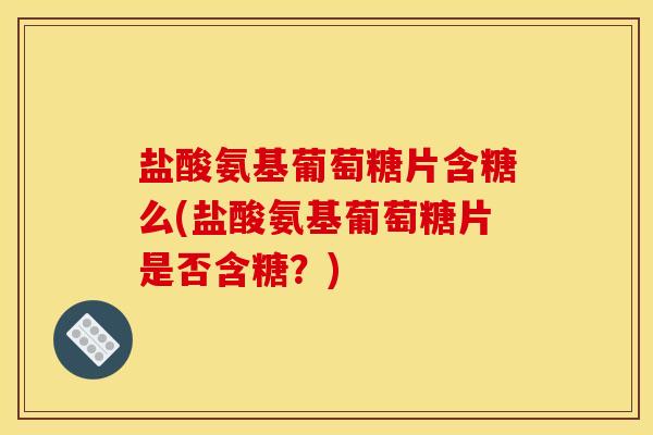 盐酸氨基葡萄糖片含糖么(盐酸氨基葡萄糖片是否含糖？)