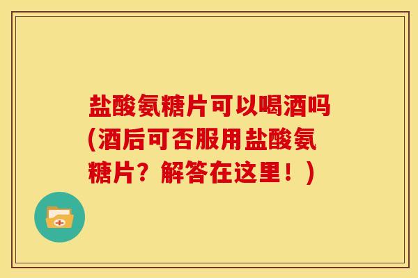 盐酸氨糖片可以喝酒吗(酒后可否服用盐酸氨糖片？解答在这里！)