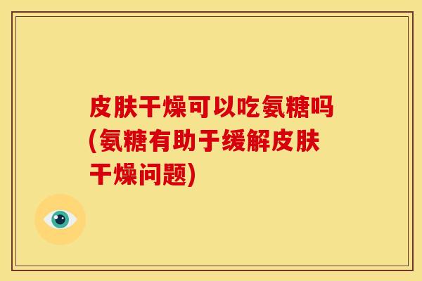 皮肤干燥可以吃氨糖吗(氨糖有助于缓解皮肤干燥问题)