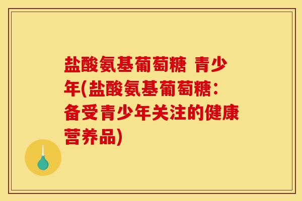 盐酸氨基葡萄糖 青少年(盐酸氨基葡萄糖:备受青少年关注的健康营养品) 盐酸氨基葡萄糖 青少年(盐酸氨基葡萄糖:备受青少年关注的健康营养品)