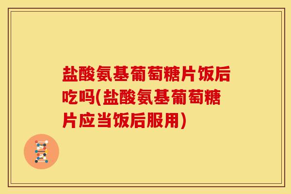 盐酸氨基葡萄糖片饭后吃吗(盐酸氨基葡萄糖片应当饭后服用)