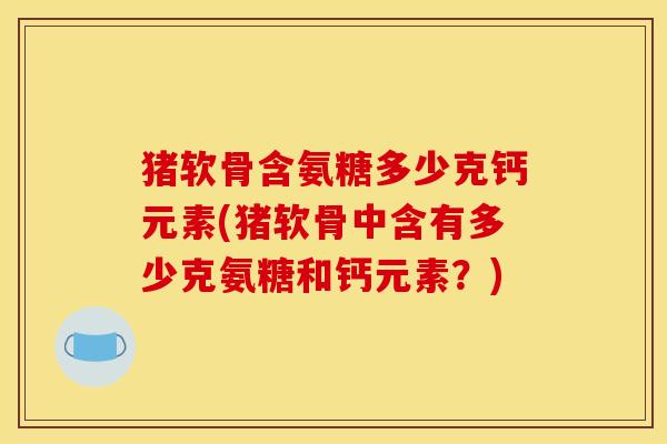 猪软骨含氨糖多少克钙元素(猪软骨中含有多少克氨糖和钙元素？)