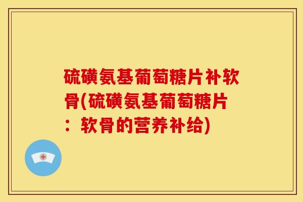 硫磺氨基葡萄糖片补软骨(硫磺氨基葡萄糖片：软骨的营养补给)