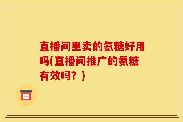 直播间里卖的氨糖好用吗(直播间推广的氨糖有效吗？)