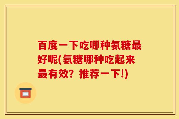百度一下吃哪种氨糖最好呢(氨糖哪种吃起来最有效？推荐一下!)