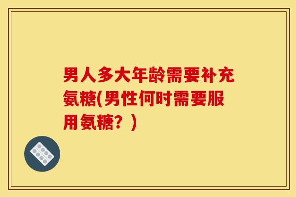 男人多大年龄需要补充氨糖(男性何时需要服用氨糖？)