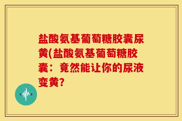 盐酸氨基葡萄糖胶囊尿黄(盐酸氨基葡萄糖胶囊：竟然能让你的尿液变黄？