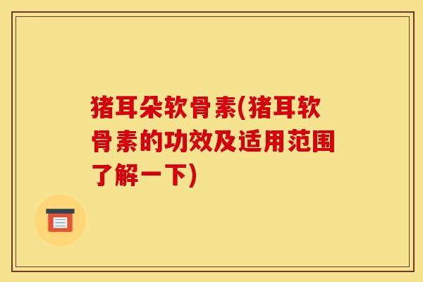 猪耳朵软骨素(猪耳软骨素的功效及适用范围了解一下) 猪耳朵软骨素(猪耳软骨素的功效及适用范围了解一下)