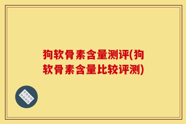 狗软骨素含量测评(狗软骨素含量比较评测)