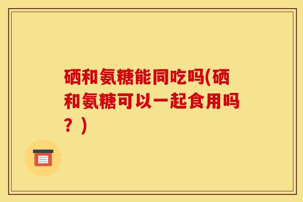 硒和氨糖能同吃吗(硒和氨糖可以一起食用吗？)