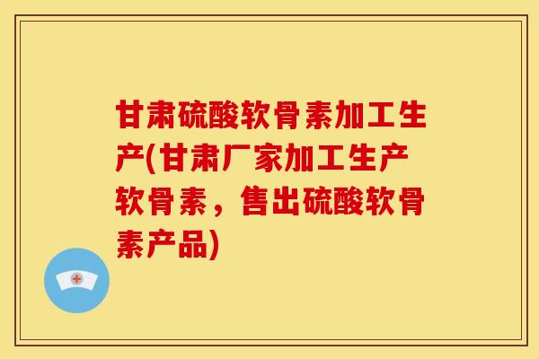 甘肃硫酸软骨素加工生产(甘肃厂家加工生产软骨素，售出硫酸软骨素产品)