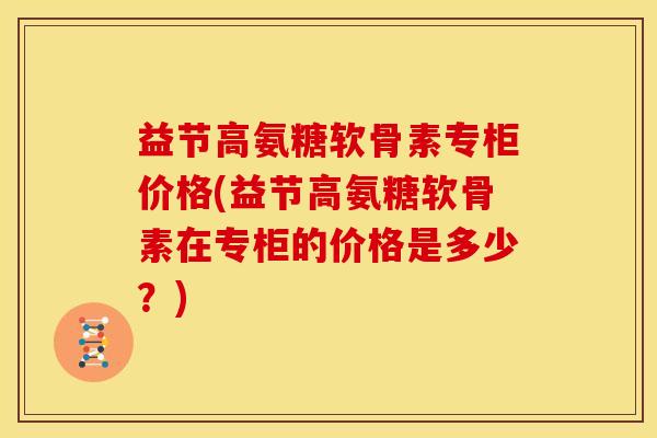 益节高氨糖软骨素专柜价格(益节高氨糖软骨素在专柜的价格是多少？)