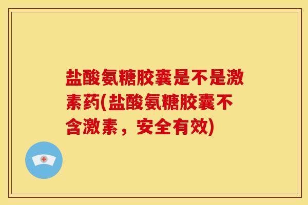盐酸氨糖胶囊是不是激素药(盐酸氨糖胶囊不含激素，安全有效)