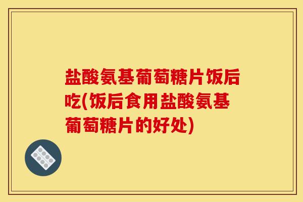 盐酸氨基葡萄糖片饭后吃(饭后食用盐酸氨基葡萄糖片的好处)