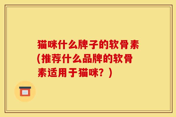 猫咪什么牌子的软骨素(推荐什么品牌的软骨素适用于猫咪？)