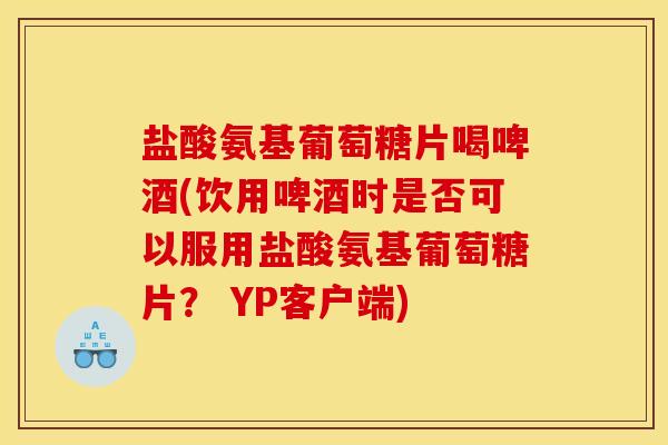 盐酸氨基葡萄糖片喝啤酒(饮用啤酒时是否可以服用盐酸氨基葡萄糖片？ YP客户端)