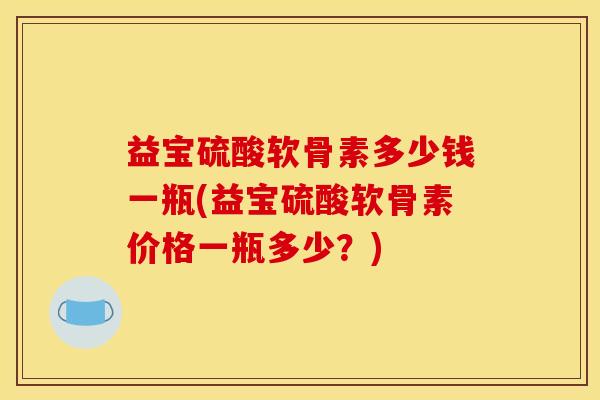 益宝硫酸软骨素多少钱一瓶(益宝硫酸软骨素价格一瓶多少？)