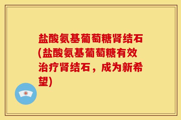 盐酸氨基葡萄糖结石(盐酸氨基葡萄糖有效结石,成为新希望) 盐酸氨基葡萄糖结石(盐酸氨基葡萄糖有效结石,成为新希望)