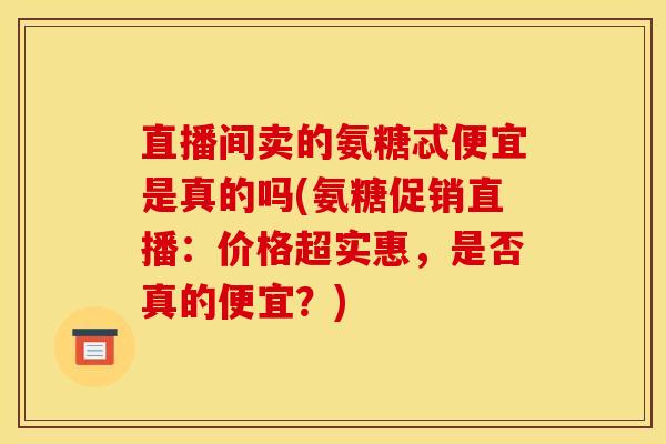 直播间卖的氨糖忒便宜是真的吗(氨糖促销直播：价格超实惠，是否真的便宜？)