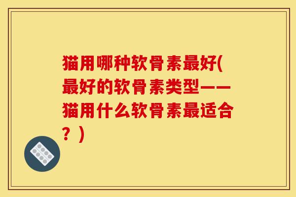 猫用哪种软骨素最好(最好的软骨素类型——猫用什么软骨素最适合？)