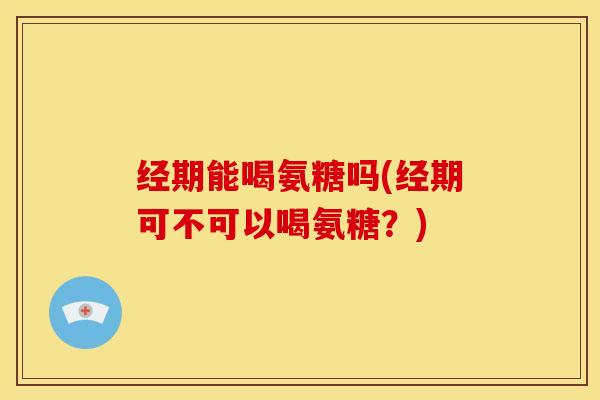经期能喝氨糖吗(经期可不可以喝氨糖？)