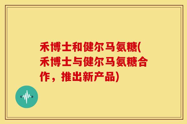 禾博士和健尔马氨糖(禾博士与健尔马氨糖合作,推出新产品) 禾博士和健尔马氨糖(禾博士与健尔马氨糖合作,推出新产品)