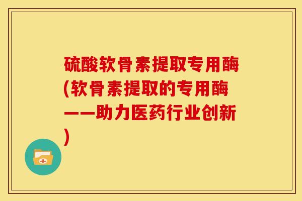 硫酸软骨素提取专用酶(软骨素提取的专用酶——助力医药行业创新)